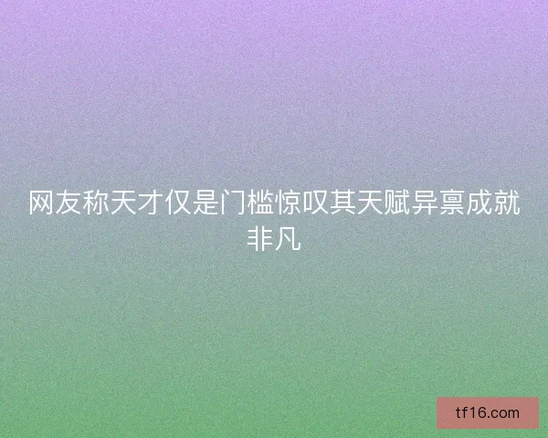 网友称天才仅是门槛惊叹其天赋异禀成就非凡