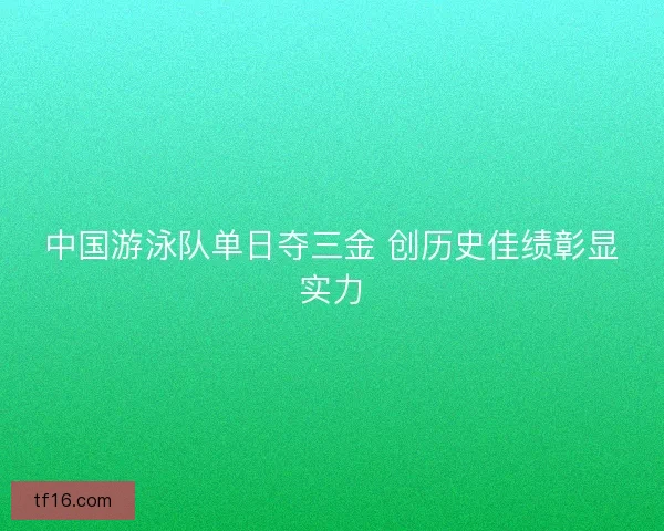 中国游泳队单日夺三金 创历史佳绩彰显实力